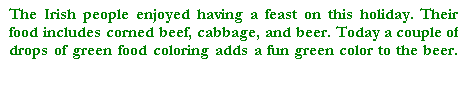 Cuadro de texto: The Irish people enjoyed having a feast on this holiday. Their food includes corned beef, cabbage, and beer. Today a couple of drops of green food coloring adds a fun green color to the beer.